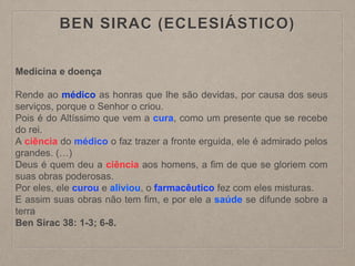 BEN SIRAC (ECLESIÁSTICO)
Medicina e doença
Rende ao médico as honras que lhe são devidas, por causa dos seus
serviços, porque o Senhor o criou.
Pois é do Altíssimo que vem a cura, como um presente que se recebe
do rei.
A ciência do médico o faz trazer a fronte erguida, ele é admirado pelos
grandes. (…)
Deus é quem deu a ciência aos homens, a fim de que se gloriem com
suas obras poderosas.
Por eles, ele curou e aliviou, o farmacêutico fez com eles misturas.
E assim suas obras não tem fim, e por ele a saúde se difunde sobre a
terra
Ben Sirac 38: 1-3; 6-8.
 