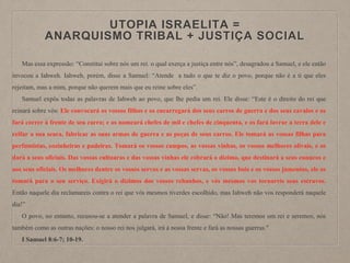 UTOPIA ISRAELITA =
ANARQUISMO TRIBAL + JUSTIÇA SOCIAL
Mas essa expressão: “Constitui sobre nós um rei. o qual exerça a justiça entre nós”, desagradou a Samuel, e ele então
invocou a Iahweh. Iahweh, porém, disse a Samuel: “Atende a tudo o que te diz o povo, porque não é a ti que eles
rejeitam, mas a mim, porque não querem mais que eu reine sobre eles”.
Samuel expôs todas as palavras de Iahweh ao povo, que lhe pedia um rei. Ele disse: “Este é o direito do rei que
reinará sobre vós: Ele convocará os vossos filhos e os encarregará dos seus carros de guerra e dos seus cavalos e os
fará correr à frente de seu carro; e os nomeará chefes de mil e chefes de cinquenta, e os fará lavrar a terra dele e
ceifar a sua seara, fabricar as suas armas de guerra e as peças de seus carros. Ele tomará as vossas filhas para
perfumistas, cozinheiras e padeiras. Tomará os vossos campos, as vossas vinhas, os vossos melhores olivais, e os
dará a seus oficiais. Das vossas cultuaras e das vossas vinhas ele cobrará o dízimo, que destinará a seus eunucos e
aos seus oficiais. Os melhores dentre os vossos servos e as vossas servas, os vossos bois e os vossos jumentos, ele os
tomará para o seu serviço. Exigirá o dízimos dos vossos rebanhos, e vós mesmos vos tornareis seus escravos.
Então naquele dia reclamareis contra o rei que vós mesmos tiverdes escolhido, mas Iahweh não vos responderá naquele
dia!”
O povo, no entanto, recusou-se a atender a palavra de Samuel, e disse: “Não! Mas teremos um rei e seremos, nós
também como as outras nações: o nosso rei nos julgará, irá à nossa frente e fará as nossas guerras."
I Samuel 8:6-7; 10-19.
 