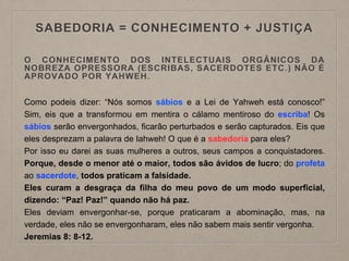SABEDORIA = CONHECIMENTO + JUSTIÇA
O CONHECIMENTO DOS INTELECTUAIS ORGÂNICOS DA
NOBREZA OPRESSORA (ESCRIBAS, SACERDOTES ETC.) NÃO É
APROVADO POR YAHWEH.
Como podeis dizer: “Nós somos sábios e a Lei de Yahweh está conosco!”
Sim, eis que a transformou em mentira o cálamo mentiroso do escriba! Os
sábios serão envergonhados, ficarão perturbados e serão capturados. Eis que
eles desprezam a palavra de Iahweh! O que é a sabedoria para eles?
Por isso eu darei as suas mulheres a outros, seus campos a conquistadores.
Porque, desde o menor até o maior, todos são ávidos de lucro; do profeta
ao sacerdote, todos praticam a falsidade.
Eles curam a desgraça da filha do meu povo de um modo superficial,
dizendo: “Paz! Paz!” quando não há paz.
Eles deviam envergonhar-se, porque praticaram a abominação, mas, na
verdade, eles não se envergonharam, eles não sabem mais sentir vergonha.
Jeremias 8: 8-12.
 