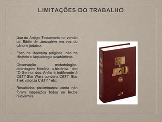 LIMITAÇÕES DO TRABALHO
• Uso do Antigo Testamento na versão
da Bíblia de Jerusalém em vez do
cânone judaico.
• Foco na literatura religiosa, não na
História e Arqueologia acadêmicas.
• Observação metodológica:
abordagem literária a-histórica, tipo
“O Senhor dos Anéis é indiferente à
C&T? Star Wars condena C&T? Star
Trek valoriza C&T? " etc.
• Resultados preliminares: ainda não
foram mapeados todos os textos
relevantes.
 