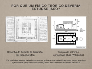 POR QUE UM FÍSICO TEÓRICO DEVERIA
ESTUDAR ISSO?
Desenho do Templo de Salomão
por Isaac Newton
Templo de salomão
concepção atual (Wikipedia)
Por que físicos teóricos, treinados para pensar arduamente e conhecidos por sua hubris, acreditam
ingenuamente que podem dar contribuições na área de História e Filosofia da Ciência
 