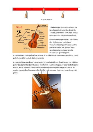                 <br />O VIOLONCELO<br />  O violoncelo é um instrumento da família dos instrumentos de corda. Tocado geralmente com arco, possui quatro cordas afinadas em quintas. <br />O instrumento pertence à sub-família dos violinos, que engloba os instrumentos orquestrais de quatro cordas afinadas em quintas. Essa família se diferencia da familia da viola (da qual faz parte o contrabaixo) tanto pela afinação, que ali se dá em quartas em vez de quintas, tanto pela forma diferenciada do instrumento. <br />A característica padrão do instrumento foi estabelecida por HYPERLINK quot;
http://pt.wikipedia.org/wiki/Stradivariusquot;
  quot;
Stradivariusquot;
Stradivarius, em 1680. A partir dos Concertos Espirituais de HYPERLINK quot;
http://pt.wikipedia.org/wiki/Boccheriniquot;
  quot;
Boccheriniquot;
Boccherini, o violoncelo passou a ser tratado como solista, e não somente como um instrumento para compor o naipe de cordas. As quatro cordas são afinadas em Dó, HYPERLINK quot;
http://pt.wikipedia.org/wiki/Sol_(nota)quot;
  quot;
Sol (nota)quot;
Sol, Ré e Lá, como na viola, mas uma oitava mais grave.<br />Viola de Arco<br />Este instrumento musical faz parte da família das cordas, ao qual pertence o Violino, o Violoncelo, e o Contrabaixo<br />A Viola de Arco, foi criada no século XIV, mas só algum tempo depois foram criados métodos e técnicas para a tocar, por Ganassi Fontego. Nesse tempo a Viola de Arco era denominada por Regola Rubertina.<br />Durante a Idade Média, somente as famílias mais avastadas, podiam tocar este instrumento.<br />Existem várias formas de tocar este instrumento, como por exemplo, tocada com o arco através das cerdas ou em pizzicato, com os dedos. O arco divide-se em partes:<br />Muitos génios e compositores da música tocaram Viola de Arco, como por exemplo: Wolfang Amadeus Mozart, Ludwig Van Beethoven e Franz-Joseph Haydn.<br />A Viola de Arco tem quatro cordas:<br /> Lá_______<br /> Ré____<br /> Sol__<br /> Dó_<br />Todas as cordas são feitas de aço.<br />Trompete<br />O trompete só começou a evoluir e a ser utilizado na musica no século XV, no período do renascimento como ainda não tinha uma técnica aprimorada na época, era apenas utilizado para algumas notas e marcações. Mais tarde com a ajuda de o Bach deu a música na época barroca, o trompete a evoluir também. Esse período foi o inicio da utilização do trompete na música, pois agora ele tem notas e oitavas, podendo assim ser utilizado para a música da época.<br />No período clássico, o trompete não teve tantos avanços como teve a musical, fazendo assim o trompete voltar a ser apenas um instrumento harmônico e de reforço rítmico.<br />Mas só em 1815, um trompista alemão chamado Heinrich Stölzel, criou o sistema de válvulas para instrumentos de metal, e em 1939 o francês Périnet patentiou(claro;evidente) um sistema de válvulas chamado de “gros piston” que é a origem das válvulas que utilizamos hoje no trompete. Depois disso, o trompete ganhou também válvulas para afinação do instrumento e de novas individuais.<br />Não podemos esquecer dos músicos que criaram técnicas e fizeram com que o trompete chega-se ao que é hoje. Músicos incríveis como: Jonh Baptista Arban, King Oliver, Dizie Dilespy, Duke Ellighton, Louis Armstrong, Arturo Sandoval e Winton Marsalis (exemplo a ouvir: Variações sobre Carnaval de Veneza).<br />Depois dessa evolução, as industrias de instrumentos não pararam por ai, com o jazz e as orquestras, eles criaram outras variações de trompete tais como: Cornet, Picollo, Flugue Horn entre outros.<br />Clarinete<br />O clarinete é um instrumento que pertence à família dos sopros de madeira de palheta simples e tubo cilíndrico. Terá sido construído por Cristiano Denner em Nurembreg em 1690 a 1700, derivado charamela (antigo instrumento musical de palheta coberta; espécie de gaita; flauta rústica) com 2 a 6 chaves. <br />O actual mecanismo de chaves que permite a execução das diferenças nota é uma adaptação do sistema de Boehm para a flauta transversal inicialmente, os clarinetistas mostram-se renitentes à aceitação da mudança que supôs a adopção do novo mecanismo, tanto por razões imbricas como pelas alterações de digitação implicava. <br />Um dos maiores compositores na composição de música para clarinete foi W. A. Morzart. Além das obras mais conhecidas, há diversas composições interessantes para clarinete e orquestras. A orquestra de câmara e quarteto de cordas que merecem a nossa atenção. <br />O clarinete adquiriu a sua forma e sonoridades definitivas, durante o sec. XVIII, mas certos aspectos, como o número chaves variaram até o sec. XX. O clarinete está dividido em cinco partes: a campânula, o corpo inferior, o corpo superior, o barrilete e a boquilha onde está a palheta e a abraçadeira.      <br />