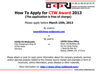 How To Apply for CTW Award 2013
                  (The application is free of charge)

                  Please apply before March 15th, 2013
                                     By email to
                           award@china-outbound.com
                                         or
                                     By post to
       COTRI FH Weskueste                             COTRI China Office
       Fritz-Thiedemann Ring 20          or           Room 101/Buliding 2B,
       25746 Heide                                    Gui Gu Liang Cheng,
       Germany                                        1 Nong Da Nan Rd
                                                      Beijing 100084, P.R. of China


Please attach or post (in case) some information about the company products, services
and/or planned projects related to the Chinese source market and examples in form of
            brochures, online information, press releases or other materials.
            More information on: http://www.china-outbound.com/
                                                                      www.china-outbound.com
 