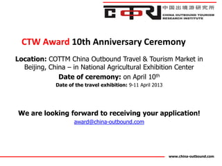 CTW Award 10th Anniversary Ceremony
Location: COTTM China Outbound Travel & Tourism Market in
  Beijing, China – in National Agricultural Exhibition Center
              Date of ceremony: on April 10th
             Date of the travel exhibition: 9-11 April 2013




We are looking forward to receiving your application!
                    award@china-outbound.com




                                                              www.china-outbound.com
 