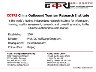 COTRI China Outbound Tourism Research Institute
 is the world's leading independent research institute for information,
 training, quality assessment, research, and consulting relating to the
                    Chinese outbound tourism market.

Established:      2004
Director:         Prof. Dr. Wolfgang Georg Arlt
Headquarter:      Heide/Germany
China office:     Beijing

COTRI Headquarter Germany          COTRI China Office
Fritz-Thiedemann Ring 20           101/2B Gui Gu Liang Cheng
25746 Heide, Germany               1 Nong Da Nan Rd
Fax +49 481 8555 121               Beijing 100084, P.R. of China
Phone +49 481 8555 523             Phone +86 13 4260 36722
info@china-outbound.com            china@china-outbound.com
                                                                   www.china-outbound.com
 