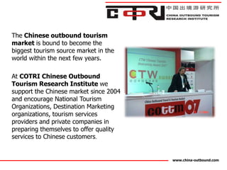 The Chinese outbound tourism
market is bound to become the
biggest tourism source market in the
world within the next few years.

At COTRI Chinese Outbound
Tourism Research Institute we
support the Chinese market since 2004
and encourage National Tourism
Organizations, Destination Marketing
organizations, tourism services
providers and private companies in
preparing themselves to offer quality
services to Chinese customers.


                                        www.china-outbound.com
 