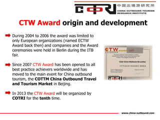 CTW Award origin and development
During 2004 to 2006 the award was limited to
only European organizations (named ECTW
Award back then) and companies and the Award
ceremonies were held in Berlin during the ITB
fair.

Since 2007 CTW Award has been opened to all
best practice achievers worldwide and has
moved to the main event for China outbound
tourism, the COTTM China Outbound Travel
and Tourism Market in Beijing.

In 2013 the CTW Award will be organized by
COTRI for the tenth time.


                                                www.china-outbound.com
 
