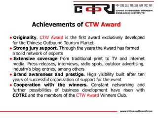 Achievements of CTW Award

● Originality. CTW Award is the first award exclusively developed
 for the Chinese Outbound Tourism Market
● Strong jury support. Through the years the Award has formed
 a solid network of experts
● Extensive coverage from traditional print to TV and internet
 media. Press releases, interviews, radio spots, outdoor advertising,
 industry’s blog entries, among others
● Brand awareness and prestige. High visibility built after ten
 years of successful organization of support for the event
● Cooperation with the winners. Constant networking and
 further possibilities of business development have risen with
 COTRI and the members of the CTW Award Winners Club.


                                                        www.china-outbound.com
 