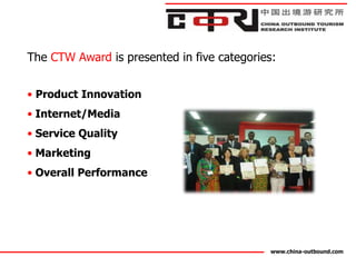 The CTW Award is presented in five categories:


• Product Innovation
• Internet/Media
• Service Quality
• Marketing
• Overall Performance




                                            www.china-outbound.com
 
