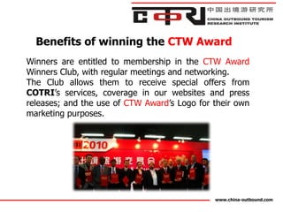 Benefits of winning the CTW Award
Winners are entitled to membership in the CTW Award
Winners Club, with regular meetings and networking.
The Club allows them to receive special offers from
COTRI’s services, coverage in our websites and press
releases; and the use of CTW Award’s Logo for their own
marketing purposes.




                                              www.china-outbound.com
 