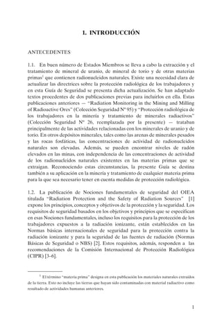 1
1. INTRODUCCIÓN
ANTECEDENTES
1.1. En buen número de Estados Miembros se lleva a cabo la extracción y el
tratamiento de mineral de uranio, de mineral de torio y de otras materias
primas1
que contienen radionucleidos naturales. Existe una necesidad clara de
actualizar las directrices sobre la protección radiológica de los trabajadores y
en esta Guía de Seguridad se presenta dicha actualización. Se han adaptado
textos procedentes de dos publicaciones previas para incluirlos en ella. Estas
publicaciones anteriores — “Radiation Monitoring in the Mining and Milling
of Radioactive Ores” (Colección Seguridad Nº 95) y “Protección radiológica de
los trabajadores en la minería y tratamiento de minerales radiactivos”
(Colección Seguridad Nº 26, reemplazada por la presente) — trataban
principalmente de las actividades relacionadas con los minerales de uranio y de
torio. En otros depósitos minerales, tales como las arenas de minerales pesados
y las rocas fosfáticas, las concentraciones de actividad de radionucleidos
naturales son elevadas. Además, se pueden encontrar niveles de radón
elevados en las minas, con independencia de las concentraciones de actividad
de los radionucleidos naturales existentes en las materias primas que se
extraigan. Reconociendo estas circunstancias, la presente Guía se destina
también a su aplicación en la minería y tratamiento de cualquier materia prima
para la que sea necesario tener en cuenta medidas de protección radiológica.
1.2. La publicación de Nociones fundamentales de seguridad del OIEA
titulada “Radiation Protection and the Safety of Radiation Sources” [1]
expone los principios, conceptos y objetivos de la protección y la seguridad. Los
requisitos de seguridad basados en los objetivos y principios que se especifican
en esas Nociones fundamentales, incluso los requisitos para la protección de los
trabajadores expuestos a la radiación ionizante, están establecidos en las
Normas básicas internacionales de seguridad para la protección contra la
radiación ionizante y para la seguridad de las fuentes de radiación (Normas
Básicas de Seguridad o NBS) [2]. Estos requisitos, además, responden a las
recomendaciones de la Comisión Internacional de Protección Radiológica
(CIPR) [3–6].
1
El término “materia prima” designa en esta publicación los materiales naturales extraídos
de la tierra. Esto no incluye las tierras que hayan sido contaminadas con material radiactivo como
resultado de actividades humanas anteriores.
P1183S.book Page 1 Thursday, July 2, 2009 3:25 PM
 