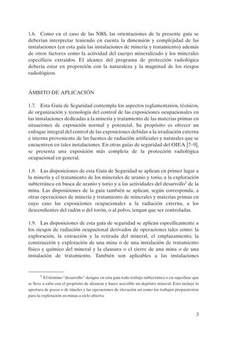 3
1.6. Como en el caso de las NBS, las orientaciones de la presente guía se
deberían interpretar teniendo en cuenta la dimensión y complejidad de las
instalaciones (en esta guía las instalaciones de minería y tratamiento) además
de otros factores como la actividad del cuerpo mineralizado y los minerales
específicos extraídos. El alcance del programa de protección radiológica
debería estar en proporción con la naturaleza y la magnitud de los riesgos
radiológicos.
ÁMBITO DE APLICACIÓN
1.7. Esta Guía de Seguridad contempla los aspectos reglamentarios, técnicos,
de organización y tecnología del control de las exposiciones ocupacionales en
las instalaciones dedicadas a la minería y tratamiento de las materias primas en
situaciones de exposición normal y potencial. Su propósito es ofrecer un
enfoque integral del control de las exposiciones debidas a la irradiación externa
e interna proveniente de las fuentes de radiación artificiales y naturales que se
encuentren en tales instalaciones. En otras guías de seguridad del OIEA [7–9],
se presenta una exposición más completa de la protección radiológica
ocupacional en general.
1.8. Las disposiciones de esta Guía de Seguridad se aplican en primer lugar a
la minería y el tratamiento de los minerales de uranio y torio, a la exploración
subterránea en busca de uranio y torio y a las actividades del desarrollo2
de la
mina. Las disposiciones de la guía también se aplican, según corresponda, a
otras operaciones de minería y tratamiento de minerales y materias primas en
cuyo caso las exposiciones ocupacionales a la radiación externa, a los
descendientes del radón o del torón, o al polvo, tengan que ser controladas.
1.9. Las disposiciones de esta guía de seguridad se aplican específicamente a
los riesgos de radiación ocupacional derivados de operaciones tales como: la
exploración, la extracción y la retirada del mineral, el emplazamiento, la
construcción y explotación de una mina o de una instalación de tratamiento
físico y químico del mineral y la clausura o el cierre de una mina o de una
instalación de tratamiento. También son aplicables a las instalaciones
2
El término “desarrollo” designa en esta guía todo trabajo subterráneo o en superficie que
se lleve a cabo con el propósito de alcanzar y hacer accesible un depósito mineral. Esto incluye la
apertura de pozos o de túneles y las operaciones de elevación así como los trabajos preparatorios
para la explotación en minas a cielo abierto.
P1183S.book Page 3 Thursday, July 2, 2009 3:25 PM
 
