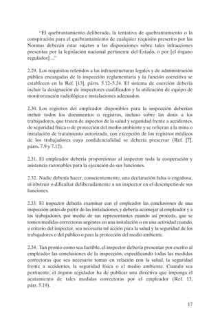 17
“El quebrantamiento deliberado, la tentativa de quebrantamiento o la
conspiración para el quebrantamiento de cualquier requisito prescrito por las
Normas deberán estar sujetos a las disposiciones sobre tales infracciones
prescritas por la legislación nacional pertinente del Estado, o por [el órgano
regulador] ...”
2.29. Los requisitos referidos a las infraestructuras legales y de administración
pública encargadas de la inspección reglamentaria y la función coercitiva se
establecen en la Ref. [13], párrs. 5.12–5.24. El sistema de coerción debería
incluir la designación de inspectores cualificados y la utilización de equipo de
monitorización radiológica e instalaciones adecuados.
2.30. Los registros del empleador disponibles para la inspección deberían
incluir todos los documentos o registros, incluso sobre las dosis a los
trabajadores, que traten de aspectos de la salud y seguridad frente a accidentes,
de seguridad física o de protección del medio ambiente y se refieran a la mina o
instalación de tratamiento autorizada, con excepción de los registros médicos
de los trabajadores cuya confidencialidad se debería preservar (Ref. [7],
párrs. 7.9 y 7.12).
2.31. El empleador debería proporcionar al inspector toda la cooperación y
asistencia razonables para la ejecución de sus funciones.
2.32. Nadie debería hacer, conscientemente, una declaración falsa o engañosa,
ni obstruir o dificultar deliberadamente a un inspector en el desempeño de sus
funciones.
2.33. El inspector debería examinar con el empleador las conclusiones de una
inspección antes de partir de las instalaciones, y debería aconsejar al empleador y a
los trabajadores, por medio de sus representantes cuando así proceda, que se
tomen medidas correctoras urgentes en una instalación o en una actividad cuando,
a criterio del inspector, sea necesaria tal acción para la salud y la seguridad de los
trabajadores o del público o para la protección del medio ambiente.
2.34. Tan pronto como sea factible, el inspector debería presentar por escrito al
empleador las conclusiones de la inspección, especificando todas las medidas
correctoras que sea necesario tomar en relación con la salud, la seguridad
frente a accidentes, la seguridad física o el medio ambiente. Cuando sea
pertinente, el órgano regulador ha de publicar una directiva que imponga el
acatamiento de tales medidas correctoras por el empleador (Ref. 13,
párr. 5.19).
P1183S.book Page 17 Thursday, July 2, 2009 3:25 PM
 