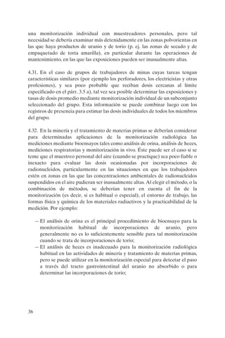 36
una monitorización individual con muestreadores personales, pero tal
necesidad se debería examinar más detenidamente en las zonas polvorientas en
las que haya productos de uranio y de torio (p. ej. las zonas de secado y de
empaquetado de torta amarilla), en particular durante las operaciones de
mantenimiento, en las que las exposiciones pueden ser inusualmente altas.
4.31. En el caso de grupos de trabajadores de minas cuyas tareas tengan
características similares (por ejemplo los perforadores, los electricistas y otras
profesiones), y sea poco probable que reciban dosis cercanas al límite
especificado en el párr. 3.5 a), tal vez sea posible determinar las exposiciones y
tasas de dosis promedio mediante monitorización individual de un subconjunto
seleccionado del grupo. Esta información se puede combinar luego con los
registros de presencia para estimar las dosis individuales de todos los miembros
del grupo.
4.32. En la minería y el tratamiento de materias primas se deberían considerar
para determinadas aplicaciones de la monitorización radiológica las
mediciones mediante bioensayos tales como análisis de orina, análisis de heces,
mediciones respiratorias y monitorización in vivo. Éste puede ser el caso si se
teme que el muestreo personal del aire (cuando se practique) sea poco fiable o
inexacto para evaluar las dosis ocasionadas por incorporaciones de
radionucleidos, particularmente en las situaciones en que los trabajadores
estén en zonas en las que las concentraciones ambientales de radionucleidos
suspendidos en el aire pudieran ser inusualmente altas. Al elegir el método, o la
combinación de métodos, se deberían tener en cuenta el fin de la
monitorización (es decir, si es habitual o especial), el entorno de trabajo, las
formas física y química de los materiales radiactivos y la practicabilidad de la
medición. Por ejemplo:
—El análisis de orina es el principal procedimiento de bioensayo para la
monitorización habitual de incorporaciones de uranio, pero
generalmente no es lo suficientemente sensible para tal monitorización
cuando se trata de incorporaciones de torio;
—El análisis de heces es inadecuado para la monitorización radiológica
habitual en las actividades de minería y tratamiento de materias primas,
pero se puede utilizar en la monitorización especial para detectar el paso
a través del tracto gastrointestinal del uranio no absorbido o para
determinar las incorporaciones de torio;
P1183S.book Page 36 Thursday, July 2, 2009 3:25 PM
 