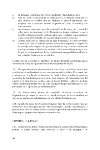 40
a) Se deberían separar todo lo posible las tomas y las salidas de aire.
b) Para la salud y seguridad de los trabajadores, se debería suministrar a
cada puesto de trabajo aire en cantidad y calidad suficientes, que
aseguren una exposición mínima al polvo así como al radón y sus
descendientes.
c) Los sistemas principales para la ventilación de la mina y el control del
polvo deberían funcionar preferiblemente de forma continua; si no es
factible su funcionamiento continuo, el órgano regulador podrá autorizar
la operación intermitente con sujeción al apartado d) siguiente.
d) Cuando el sistema de ventilación se haya modificado, o se haya averiado
o parado, se debería permitir que los trabajadores regresen a sus puestos
de trabajo sólo después de que el sistema se haya vuelto a poner en
marcha y se haya realizado una monitorización adecuada para asegurarse
de que las concentraciones de los contaminantes suspendidos en el aire se
han reducido hasta niveles aceptables.
Siempre que se satisfagan los apartados a)–c), puede haber algún margen para
optimizar el factor de equilibrio de los descendientes del radón.
5.8. El empleador debería tomar medidas para evitar entradas no autorizadas
a cualquier área subterránea de una mina que no esté ventilada. En caso de que
el sistema de ventilación no funcione, se pueden llevar a cabo los servicios
esenciales de mantenimiento necesarios para asegurar el funcionamiento del
equipo o la maquinaria, siempre que se hayan tomado todas las medidas
viables a fin de limitar las dosis de radiación recibidas por los trabajadores que
participen en la operación de mantenimiento.
5.9. Las instrucciones locales de operación deberían especificar las
disposiciones que hayan de tomarse en caso de cualquier forma de avería de un
sistema de ventilación subterráneo o de una planta de tratamiento.
5.10. Se debería evitar la ubicación de lugares fijos de trabajo en las rutas de
retorno del aire, o en áreas de alta radiación externa. Cuando sea adecuado, se
pueden usar en estas circunstancias cabinas de operador con suministro de aire
filtrado para proporcionar la protección necesaria.
CONTROL DEL POLVO
5.11. En la mayoría de las operaciones de minería y tratamiento de las materias
primas, se toman medidas para controlar el polvo y así proteger a los
P1183S.book Page 40 Thursday, July 2, 2009 3:25 PM
 
