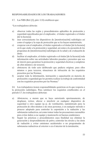 53
RESPONSABILIDADES DE LOS TRABAJADORES
I.7. Las NBS (Ref. [2], párr. I.10) establecen que:
“Los trabajadores deberán:
a) observar todas las reglas y procedimientos aplicables de protección y
seguridad especificados por el empleador, el titular registrado o el titular
[de la licencia];
b) usar correctamente los dispositivos de [monitorización] radiológica así
como el equipo y la ropa de protección que se les hayan suministrado;
c) cooperar con el empleador, el titular registrado o el titular [de la licencia]
en lo que atañe a la protección y seguridad, así como a la ejecución de los
programas de [monitorización] radiológica de la salud y de evaluación de
dosis;
d) facilitar al empleador, al titular registrado o al titular [de la licencia] toda
información sobre sus actividades laborales pasadas y presentes que sea
de interés para garantizar la protección y seguridad efectivas y completas
de ellos mismos y de terceros;
e) abstenerse de todo acto deliberado que pudiera originar, para ellos
mismos o para terceros, situaciones de infracción de los requisitos
prescritos por las Normas;
f) aceptar toda la información, instrucción y capacitación en materia de
protección y seguridad que les permita realizar su trabajo de conformidad
con los requisitos prescritos por las Normas.”
I.8. Los trabajadores tienen responsabilidades genéricas en lo que respecta a
la protección radiológica. Para satisfacer los requisitos establecidos en el
párrafo I.7, los trabajadores deberían:
a) Abstenerse, a menos que se haya autorizado oportunamente, de
desplazar, retirar, alterar o interferir en cualquier dispositivo de
seguridad u otro equipo (p. ej. de ventilación), suministrado para la
protección de ellos mismos o de otras personas, o en cualquier método o
proceso adoptado para controlar la exposición a la radiación y las
substancias radiactivas, así como tomar todas las precauciones razonables
para evitar daños a ese equipo y mantenerlo en buenas condiciones;
b) Seguir las prácticas y procedimientos cuya finalidad sea eliminar la
generación y desprendimiento de polvo, controlar los niveles y las dosis
de radiación y evitar emisiones accidentales o no programadas de
substancias radiactivas al exterior o en el interior de la instalación;
P1183S.book Page 53 Thursday, July 2, 2009 3:25 PM
 
