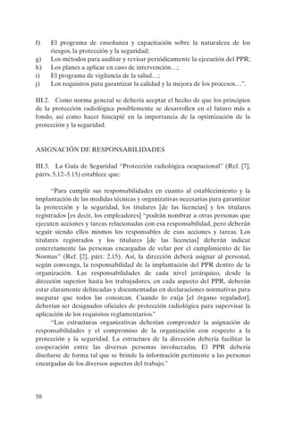 58
f) El programa de enseñanza y capacitación sobre la naturaleza de los
riesgos, la protección y la seguridad;
g) Los métodos para auditar y revisar periódicamente la ejecución del PPR;
h) Los planes a aplicar en caso de intervención…;
i) El programa de vigilancia de la salud…;
j) Los requisitos para garantizar la calidad y la mejora de los procesos…”.
III.2. Como norma general se debería aceptar el hecho de que los principios
de la protección radiológica posiblemente se desarrollen en el futuro más a
fondo, así como hacer hincapié en la importancia de la optimización de la
protección y la seguridad.
ASIGNACIÓN DE RESPONSABILIDADES
III.3. La Guía de Seguridad “Protección radiológica ocupacional” (Ref. [7],
párrs. 5.12–5.15) establece que:
“Para cumplir sus responsabilidades en cuanto al establecimiento y la
implantación de las medidas técnicas y organizativas necesarias para garantizar
la protección y la seguridad, los titulares [de las licencias] y los titulares
registrados [es decir, los empleadores] “podrán nombrar a otras personas que
ejecuten acciones y tareas relacionadas con esa responsabilidad, pero deberán
seguir siendo ellos mismos los responsables de esas acciones y tareas. Los
titulares registrados y los titulares [de las licencias] deberán indicar
concretamente las personas encargadas de velar por el cumplimiento de las
Normas” (Ref. [2], párr. 2.15). Así, la dirección deberá asignar al personal,
según convenga, la responsabilidad de la implantación del PPR dentro de la
organización. Las responsabilidades de cada nivel jerárquico, desde la
dirección superior hasta los trabajadores, en cada aspecto del PPR, deberán
estar claramente delineadas y documentadas en declaraciones normativas para
asegurar que todos las conozcan. Cuando lo exija [el órgano regulador],
deberían ser designados oficiales de protección radiológica para supervisar la
aplicación de los requisitos reglamentarios.”
“Las estructuras organizativas deberían comprender la asignación de
responsabilidades y el compromiso de la organización con respecto a la
protección y la seguridad. La estructura de la dirección debería facilitar la
cooperación entre las diversas personas involucradas. El PPR debería
diseñarse de forma tal que se brinde la información pertinente a las personas
encargadas de los diversos aspectos del trabajo.”
P1183S.book Page 58 Thursday, July 2, 2009 3:25 PM
 
