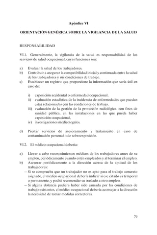 79
Apéndice VI
ORIENTACIÓN GENÉRICA SOBRE LA VIGILANCIA DE LA SALUD
RESPONSABILIDAD
VI.1. Generalmente, la vigilancia de la salud es responsabilidad de los
servicios de salud ocupacional, cuyas funciones son:
a) Evaluar la salud de los trabajadores.
b) Contribuir a asegurar la compatibilidad inicial y continuada entre la salud
de los trabajadores y sus condiciones de trabajo.
c) Establecer un registro que proporcione la información que sería útil en
caso de:
i) exposición accidental o enfermedad ocupacional,
ii) evaluación estadística de la incidencia de enfermedades que puedan
estar relacionadas con las condiciones de trabajo,
iii) evaluación de la gestión de la protección radiológica, con fines de
sanidad pública, en las instalaciones en las que pueda haber
exposición ocupacional,
iv) investigaciones medicolegales.
d) Prestar servicios de asesoramiento y tratamiento en caso de
contaminación personal o de sobreexposición.
VI.2. El médico ocupacional debería:
a) Llevar a cabo reconocimientos médicos de los trabajadores antes de su
empleo, periódicamente cuando estén empleados y al terminar el empleo.
b) Asesorar periódicamente a la dirección acerca de la aptitud de los
trabajadores:
— Si se comprueba que un trabajador no es apto para el trabajo concreto
asignado, el médico ocupacional debería indicar si ese estado es temporal
o permanente, y podrá recomendar su traslado a otro empleo.
— Si alguna dolencia pudiera haber sido causada por las condiciones de
trabajo existentes, el médico ocupacional debería aconsejar a la dirección
la necesidad de tomar medidas correctoras.
P1183S.book Page 79 Thursday, July 2, 2009 3:25 PM
 