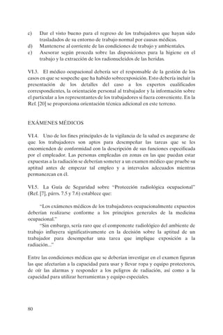 80
c) Dar el visto bueno para el regreso de los trabajadores que hayan sido
trasladados de su entorno de trabajo normal por causas médicas.
d) Mantenerse al corriente de las condiciones de trabajo y ambientales.
e) Asesorar según proceda sobre las disposiciones para la higiene en el
trabajo y la extracción de los radionucleidos de las heridas.
VI.3. El médico ocupacional debería ser el responsable de la gestión de los
casos en que se sospeche que ha habido sobreexposición. Esto debería incluir la
presentación de los detalles del caso a los expertos cualificados
correspondientes, la orientación personal al trabajador y la información sobre
el particular a los representantes de los trabajadores si fuera conveniente. En la
Ref. [20] se proporciona orientación técnica adicional en este terreno.
EXÁMENES MÉDICOS
VI.4. Uno de los fines principales de la vigilancia de la salud es asegurarse de
que los trabajadores son aptos para desempeñar las tareas que se les
encomienden de conformidad con la descripción de sus funciones especificada
por el empleador. Las personas empleadas en zonas en las que puedan estar
expuestas a la radiación se deberían someter a un examen médico que pruebe su
aptitud antes de empezar tal empleo y a intervalos adecuados mientras
permanezcan en él.
VI.5. La Guía de Seguridad sobre “Protección radiológica ocupacional”
(Ref. [7], párrs. 7.5 y 7.6) establece que:
“Los exámenes médicos de los trabajadores ocupacionalmente expuestos
deberían realizarse conforme a los principios generales de la medicina
ocupacional.”
“Sin embargo, sería raro que el componente radiológico del ambiente de
trabajo influyera significativamente en la decisión sobre la aptitud de un
trabajador para desempeñar una tarea que implique exposición a la
radiación...”
Entre las condiciones médicas que se deberían investigar en el examen figuran
las que afectarían a la capacidad para usar y llevar ropa y equipo protectores,
de oír las alarmas y responder a los peligros de radiación, así como a la
capacidad para utilizar herramientas y equipo especiales.
P1183S.book Page 80 Thursday, July 2, 2009 3:25 PM
 