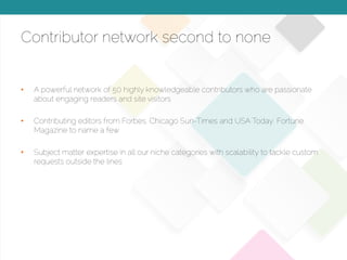 © 2015 Copyright Content That Works All Rights Reserved
Contributor network second to none
•  A powerful network of 50 highly knowledgeable contributors who are passionate
about engaging readers and site visitors
•  Contributing editors from Forbes, Chicago Sun-Times and USA Today, Fortune
Magazine to name a few
•  Subject matter expertise in all our niche categories with scalability to tackle custom
requests outside the lines
 