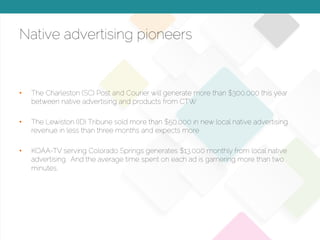 © 2015 Copyright Content That Works All Rights Reserved
Native advertising pioneers
•  The Charleston (SC) Post and Courier will generate more than $300,000 this year
between native advertising and products from CTW
•  The Lewiston (ID) Tribune sold more than $50,000 in new local native advertising
revenue in less than three months and expects more
•  KOAA-TV serving Colorado Springs generates $13,000 monthly from local native
advertising. And the average time spent on each ad is garnering more than two
minutes.
 