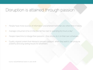 © 2015 Copyright Content That Works All Rights Reserved
Disruption is attained through passion
•  People have more sources of information and entertainment than any other time in history
•  Average consumers time on the internet has risen to spending 6.5 hours a day*
•  People make time to indulge their passions – they simply do it on their own schedules
•  Quality original content that intersects people’s passions, when they want it, can produce
powerful and long-lasting results for advertisers
Source: GlobalWebIndex based on users 16-68
 
