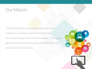 © 2015 Copyright Content That Works All Rights Reserved
Our Mission
Content That Works is dedicated to advertisers, media
companies and brands to connect them with their
communities through smart content strategies. It is our goal to
generate new revenue and increase proﬁtability that funds
local journalism into the future.
 