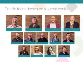 © 2015 Copyright Content That Works All Rights Reserved
Terriﬁc team dedicated to great content
CEO PRESIDENT EDITORIAL DIRECTOR
TECH OPS OPERATIONS SALES SALES
EDITORIALEDITORIAL EDITORIAL EDITORIAL
SALES/MARKETING
KID SCOOP DIRECTOR
 
