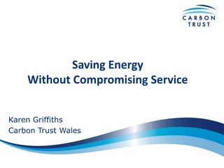 Saving Energy
Without Compromising Service
Karen Griffiths
Carbon Trust Wales

 
