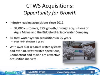 NASDAQ: CTWS www.ctwater.com 14
CTWS Acquisitions:
Opportunity for Growth
• Industry leading acquisitions since 2012
• 32,000 customers, 35% growth, through acquisitions of
Aqua Maine and the Biddeford & Saco Water Company
• 60 total water system acquisitions in 25 years
– over 40 in the past 7 years
• With over 800 separate water systems
and over 300 wastewater operations,
Connecticut and Maine are attractive
acquisition markets
 