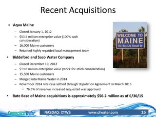 NASDAQ: CTWS www.ctwater.com 15
Recent Acquisitions
 Aqua Maine
– Closed January 1, 2012
– $53.5 million enterprise value (100% cash
consideration)
– 16,000 Maine customers
– Retained highly regarded local management team
• Biddeford and Saco Water Company
– Closed December 10, 2012
– $19.8 million enterprise value (stock-for-stock consideration)
– 15,500 Maine customers
– Merged into Maine Water in 2014
– November 2014 rate case settled through Stipulation Agreement in March 2015
• 76.5% of revenue increased requested was approved
• Rate Base of Maine acquisitions is approximately $56.2 million as of 6/30/15
 