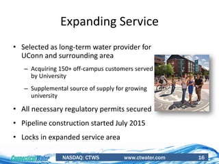 NASDAQ: CTWS www.ctwater.com 16
• Selected as long-term water provider for
UConn and surrounding area
– Acquiring 150+ off-campus customers served
by University
– Supplemental source of supply for growing
university
• All necessary regulatory permits secured
• Pipeline construction started July 2015
• Locks in expanded service area
Expanding Service
 