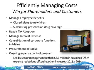 NASDAQ: CTWS www.ctwater.com 18
Efficiently Managing Costs
Win for Shareholders and Customers
• Manage Employee Benefits
– Closed plans to new hires
– Subsidizing prescription drug coverage
• Repair Tax Adoption
• Manage Interest Expense
• Consolidation of corporate functions
in Maine
• Procurement initiative
• Ongoing expense control program
– Led by senior managers more than $2.7 million in sustained O&M
expense reductions offsetting other increases (2011 – 2014)
 