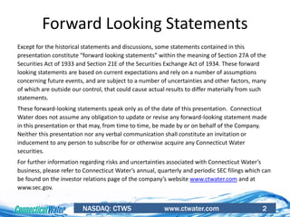 NASDAQ: CTWS www.ctwater.com 2
Forward Looking Statements
Except for the historical statements and discussions, some statements contained in this
presentation constitute “forward looking statements” within the meaning of Section 27A of the
Securities Act of 1933 and Section 21E of the Securities Exchange Act of 1934. These forward
looking statements are based on current expectations and rely on a number of assumptions
concerning future events, and are subject to a number of uncertainties and other factors, many
of which are outside our control, that could cause actual results to differ materially from such
statements.
These forward-looking statements speak only as of the date of this presentation. Connecticut
Water does not assume any obligation to update or revise any forward-looking statement made
in this presentation or that may, from time to time, be made by or on behalf of the Company.
Neither this presentation nor any verbal communication shall constitute an invitation or
inducement to any person to subscribe for or otherwise acquire any Connecticut Water
securities.
For further information regarding risks and uncertainties associated with Connecticut Water’s
business, please refer to Connecticut Water’s annual, quarterly and periodic SEC filings which can
be found on the investor relations page of the company’s website www.ctwater.com and at
www.sec.gov.
 