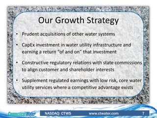 NASDAQ: CTWS www.ctwater.com 7
• Prudent acquisitions of other water systems
• CapEx investment in water utility infrastructure and
earning a return “of and on” that investment
• Constructive regulatory relations with state commissions
to align customer and shareholder interests
• Supplement regulated earnings with low risk, core water
utility services where a competitive advantage exists
Our Growth Strategy
 