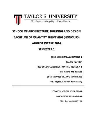 SCHOOL OF ARCHITECTURE, BUILDING AND DESIGN 
BACHELOR OF QUANTITY SURVEYING (HONOURS) 
AUGUST INTAKE 2014 
SEMESTER 1 
[QSB 60104] MEASUREMENT 1 
-Sr. Ang Fuey Lin 
[BLD 60104] CONSTRUCTION TECHNOLOGY 1 
-Pn. Azrina Md Yaakob 
[BLD 62003] BUILDING MATERIALS 
-Pn. Myzatul Aishah Kamarazaly 
CONSTRUCTION SITE REPORT 
INDIVIDUAL ASSIGNMENT 
Chin Tze Wei-0315767 
 