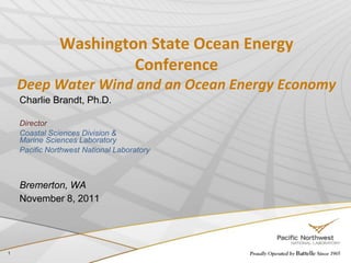 Washington State Ocean Energy
                        Conference
    Deep Water Wind and an Ocean Energy Economy
    Charlie Brandt, Ph.D.

    Director
    Coastal Sciences Division &
    Marine Sciences Laboratory
    Pacific Northwest National Laboratory



    Bremerton, WA
    November 8, 2011




1
 