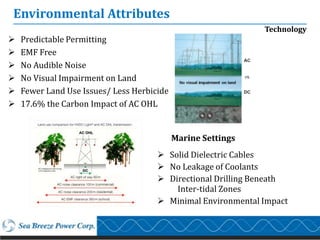 Environmental Attributes
                                                              Technology
   Predictable Permitting
   EMF Free
   No Audible Noise
   No Visual Impairment on Land
   Fewer Land Use Issues/ Less Herbicide
   17.6% the Carbon Impact of AC OHL


                                            Marine Settings
                                       Solid Dielectric Cables
                                       No Leakage of Coolants
                                       Directional Drilling Beneath
                                          Inter-tidal Zones
                                       Minimal Environmental Impact
 