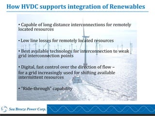 How HVDC supports integration of Renewables

   • Capable of long distance interconnections for remotely
   located resources

   • Low line losses for remotely located resources

   • Best available technology for interconnection to weak
   grid interconnection points

   • Digital, fast control over the direction of flow –
   for a grid increasingly used for shifting available
   intermittent resources

   • "Ride-through" capability
 