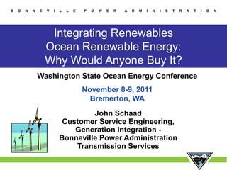 B   O   N   N   E   V   I   L   L   E   P   O   W   E   R   A   D   M   I   N   I   S   T   R   A   T   I   O   N




                     Integrating Renewables
                    Ocean Renewable Energy:
                    Why Would Anyone Buy It?
                Washington State Ocean Energy Conference
                                        November 8-9, 2011
                                          Bremerton, WA
                                     John Schaad
                             Customer Service Engineering,
                                Generation Integration -
                            Bonneville Power Administration
                                Transmission Services
                                                                                                        1
 