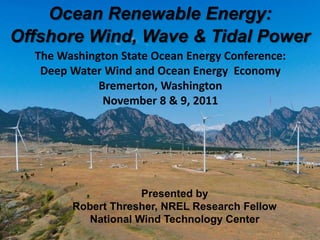 Ocean Renewable Energy:
Offshore Wind, Wave & Tidal Power
             The Washington State Ocean Energy Conference:
              Deep Water Wind and Ocean Energy Economy
                        Bremerton, Washington
                         November 8 & 9, 2011




                                              Presented by
                                 Robert Thresher, NREL Research Fellow
                                    National Wind Technology Center
NREL is a national laboratory of the U.S. Department of Energy Office of Energy Efficiency and Renewable Energy operated by the Alliance for Sustainable Energy, LLC
 