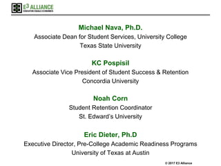 © 2017 E3 Alliance
Michael Nava, Ph.D.
Associate Dean for Student Services, University College
Texas State University
KC Pospisil
Associate Vice President of Student Success & Retention
Concordia University
Noah Corn
Student Retention Coordinator
St. Edward’s University
Eric Dieter, Ph.D
Executive Director, Pre-College Academic Readiness Programs
University of Texas at Austin
 