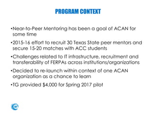 PROGRAM CONTEXT
•Near-to-Peer Mentoring has been a goal of ACAN for
some time
•2015-16 effort to recruit 30 Texas State peer mentors and
secure 15-20 matches with ACC students
•Challenges related to IT infrastructure, recruitment and
transferability of FERPAs across institutions/organizations
•Decided to re-launch within context of one ACAN
organization as a chance to learn
•TG provided $4,000 for Spring 2017 pilot
 