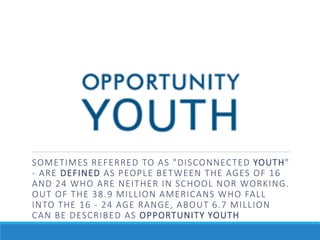 SOMETIMES REFERRED TO AS "DISCONNECTED YOUTH"
- ARE DEFINED AS PEOPLE BETWEEN THE AGES OF 16
AND 24 WHO ARE NEITHER IN SCHOOL NOR WORKING.
OUT OF THE 38.9 MILLION AMERICANS WHO FALL
INTO THE 16 - 24 AGE RANGE, ABOUT 6.7 MILLION
CAN BE DESCRIBED AS OPPORTUNITY YOUTH
 