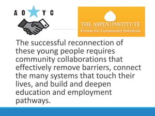 The successful reconnection of
these young people requires
community collaborations that
effectively remove barriers, connect
the many systems that touch their
lives, and build and deepen
education and employment
pathways.
 