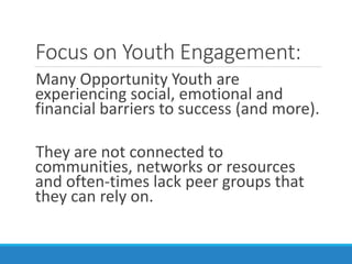 Focus on Youth Engagement:
Many Opportunity Youth are
experiencing social, emotional and
financial barriers to success (and more).
They are not connected to
communities, networks or resources
and often-times lack peer groups that
they can rely on.
 