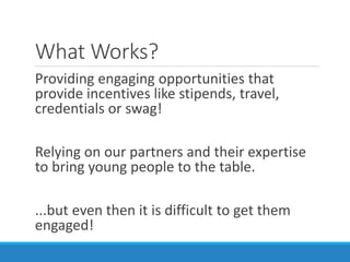 What Works?
Providing engaging opportunities that
provide incentives like stipends, travel,
credentials or swag!
Relying on our partners and their expertise
to bring young people to the table.
...but even then it is difficult to get them
engaged!
 