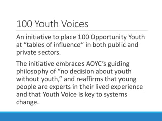 100 Youth Voices
An initiative to place 100 Opportunity Youth
at “tables of influence” in both public and
private sectors.
The initiative embraces AOYC’s guiding
philosophy of “no decision about youth
without youth,” and reaffirms that young
people are experts in their lived experience
and that Youth Voice is key to systems
change.
 