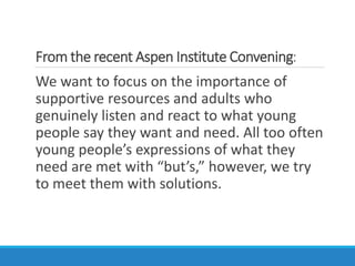 From the recent Aspen Institute Convening:
We want to focus on the importance of
supportive resources and adults who
genuinely listen and react to what young
people say they want and need. All too often
young people’s expressions of what they
need are met with “but’s,” however, we try
to meet them with solutions.
 