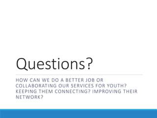 Questions?
HOW CAN WE DO A BETTER JOB OR
COLLABORATING OUR SERVICES FOR YOUTH?
KEEPING THEM CONNECTING? IMPROVING THEIR
NETWORK?
 